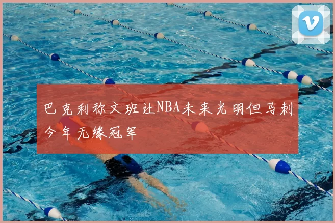 巴克利称文班让NBA未来光明但马刺今年无缘冠军