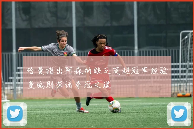 哈曼指出阿森纳缺乏英超冠军经验曼城则深谙夺冠之道