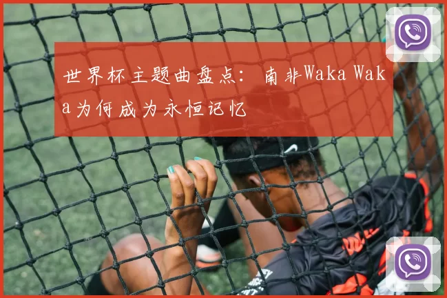 世界杯主题曲盘点:南非Waka Waka为何成为永恒记忆