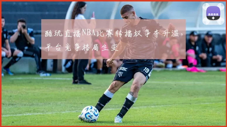 酷玩直播NBA比赛转播权争夺升温,平台竞争格局生变