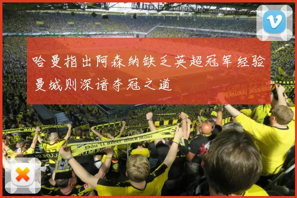 哈曼指出阿森纳缺乏英超冠军经验曼城则深谙夺冠之道