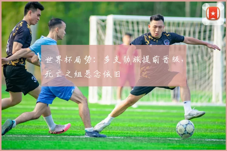 世界杯局势：多支劲旅提前晋级，死亡之组悬念依旧