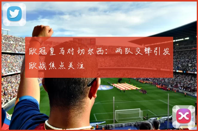 欧冠皇马对切尔西：两队交锋引发欧战焦点关注