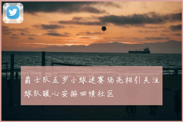 爵士队五岁小球迷赛场亮相引关注球队暖心安排回馈社区