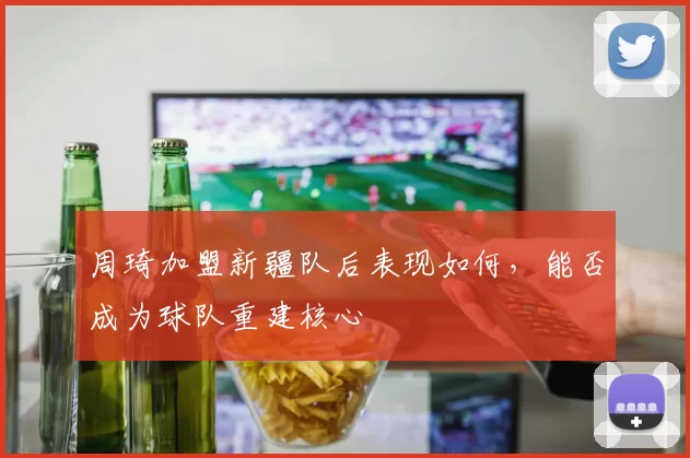 周琦加盟新疆队后表现如何,能否成为球队重建核心
