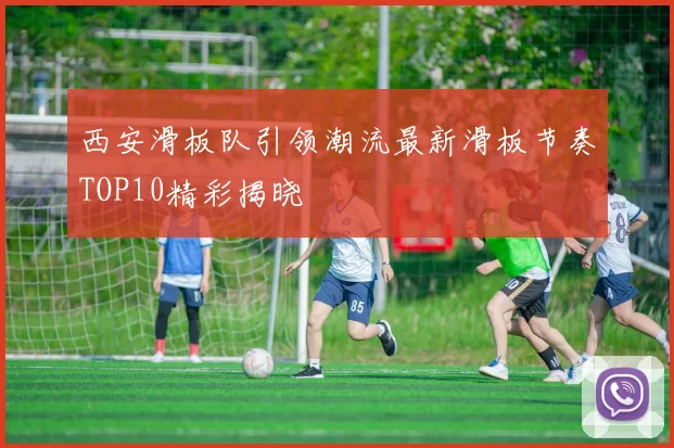 西安滑板队引领潮流最新滑板节奏TOP10精彩揭晓