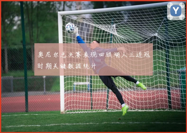 奥尼尔总决赛表现回顾湖人三连冠时期关键数据统计