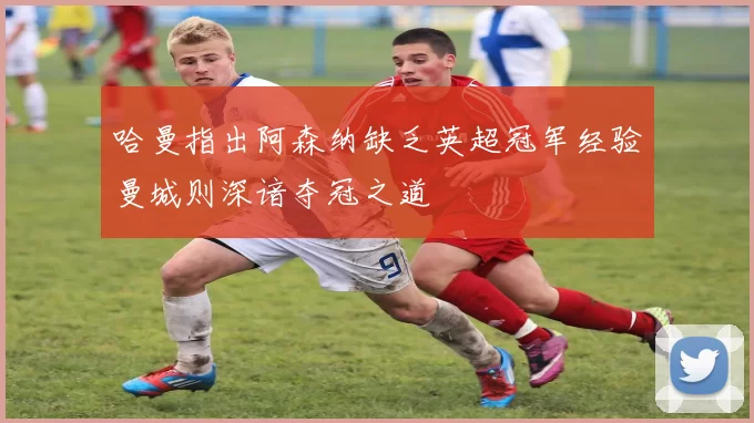 哈曼指出阿森纳缺乏英超冠军经验曼城则深谙夺冠之道