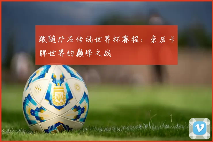 跟随炉石传说世界杯赛程，亲历卡牌世界的巅峰之战