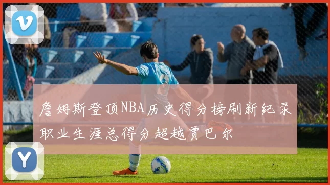 詹姆斯登顶NBA历史得分榜刷新纪录职业生涯总得分超越贾巴尔