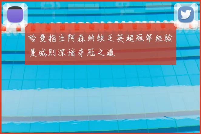 哈曼指出阿森纳缺乏英超冠军经验曼城则深谙夺冠之道