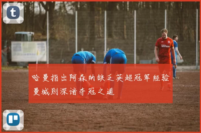 哈曼指出阿森纳缺乏英超冠军经验曼城则深谙夺冠之道