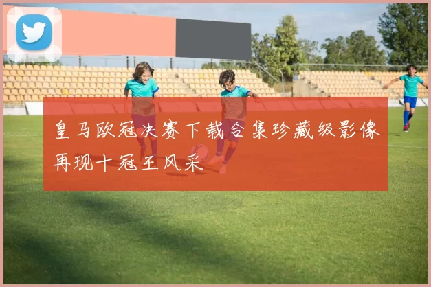 皇马欧冠决赛下载合集珍藏级影像再现十冠王风采