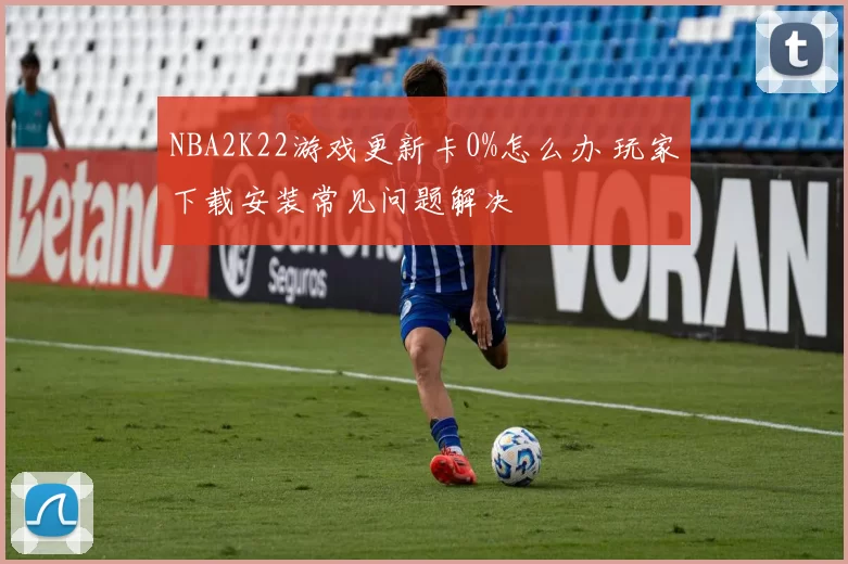 NBA2K22游戏更新卡0%怎么办 玩家下载安装常见问题解决