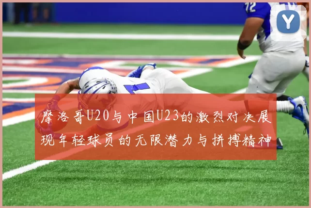 摩洛哥U20与中国U23的激烈对决展现年轻球员的无限潜力与拼搏精神