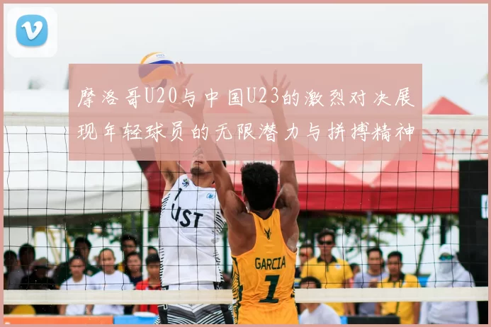 摩洛哥U20与中国U23的激烈对决展现年轻球员的无限潜力与拼搏精神