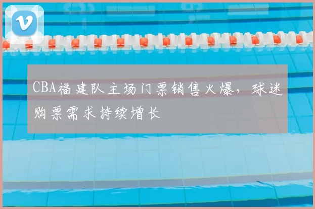 CBA福建队主场门票销售火爆,球迷购票需求持续增长