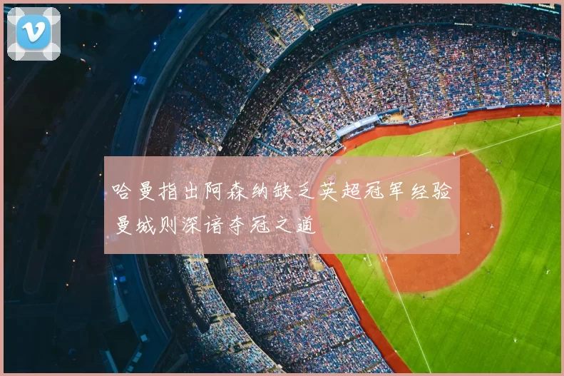 哈曼指出阿森纳缺乏英超冠军经验曼城则深谙夺冠之道