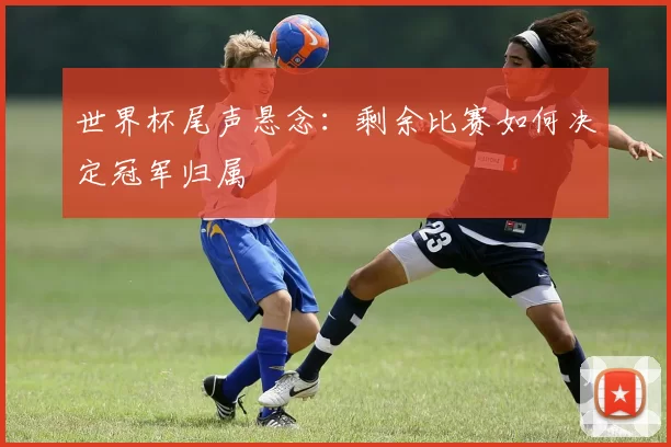 世界杯尾声悬念：剩余比赛如何决定冠军归属