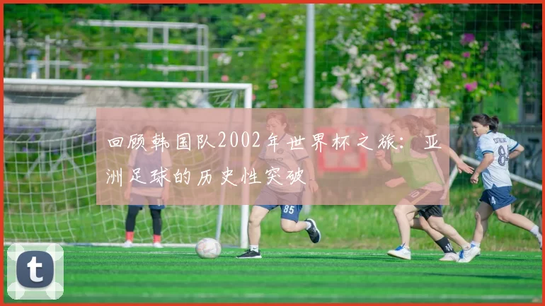 回顾韩国队2002年世界杯之旅：亚洲足球的历史性突破