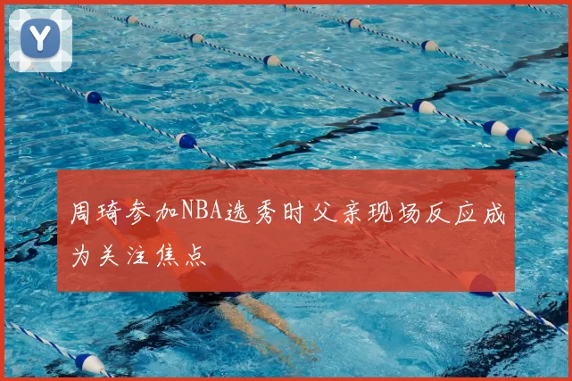 周琦参加NBA选秀时父亲现场反应成为关注焦点