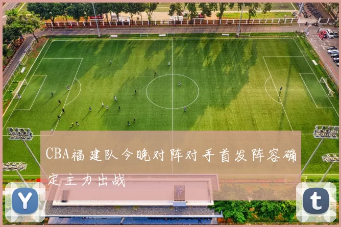 CBA福建队今晚对阵对手首发阵容确定主力出战