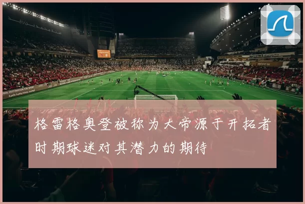格雷格奥登被称为大帝源于开拓者时期球迷对其潜力的期待