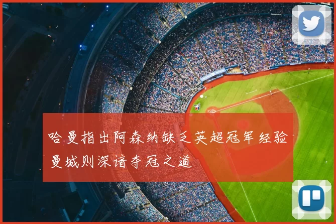 哈曼指出阿森纳缺乏英超冠军经验曼城则深谙夺冠之道