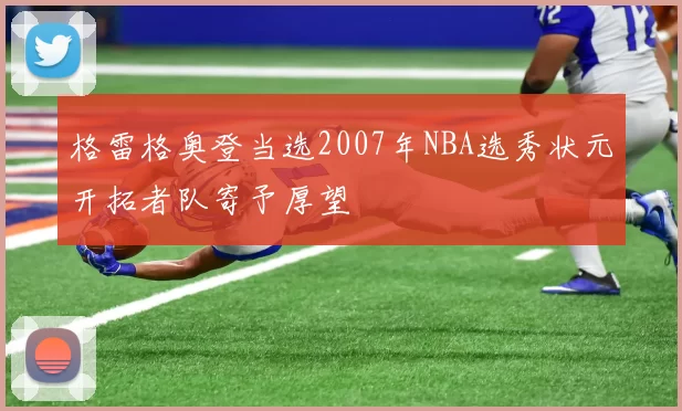 格雷格奥登当选2007年NBA选秀状元开拓者队寄予厚望