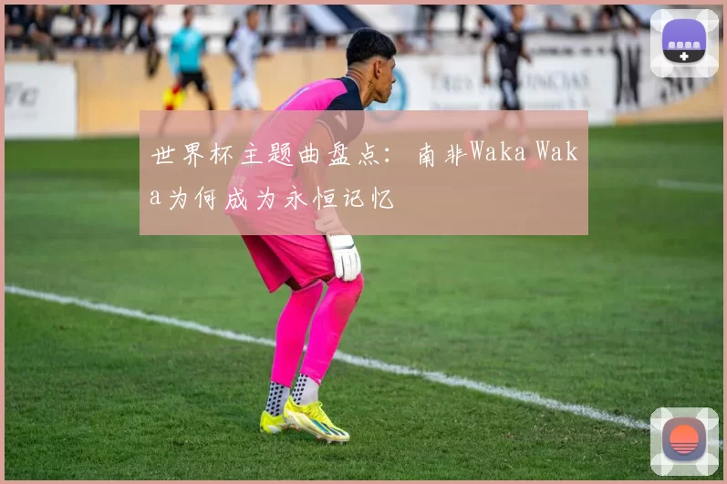 世界杯主题曲盘点:南非Waka Waka为何成为永恒记忆
