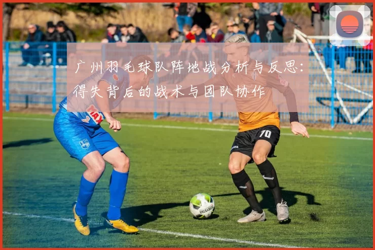 广州羽毛球队阵地战分析与反思:得失背后的战术与团队协作