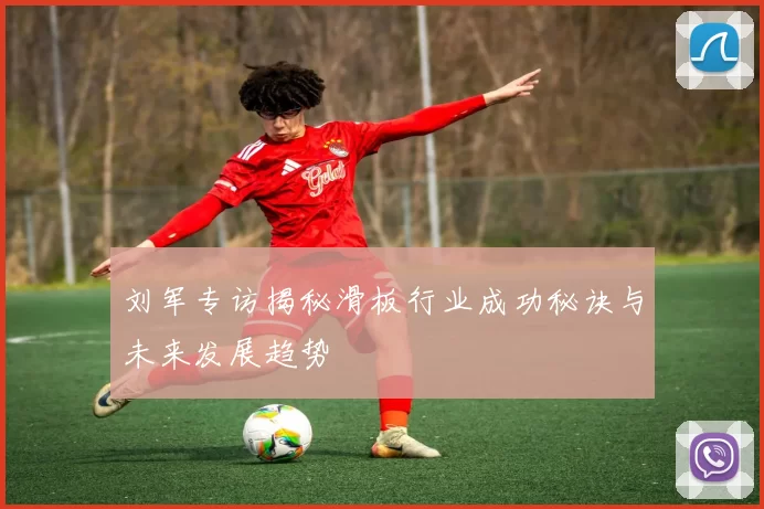 刘军专访揭秘滑板行业成功秘诀与未来发展趋势
