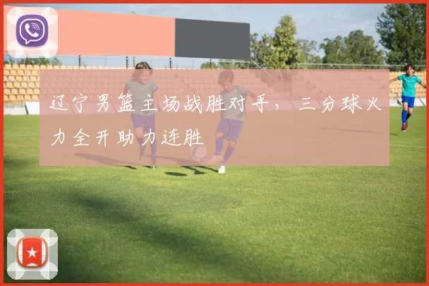 辽宁男篮主场战胜对手,三分球火力全开助力连胜