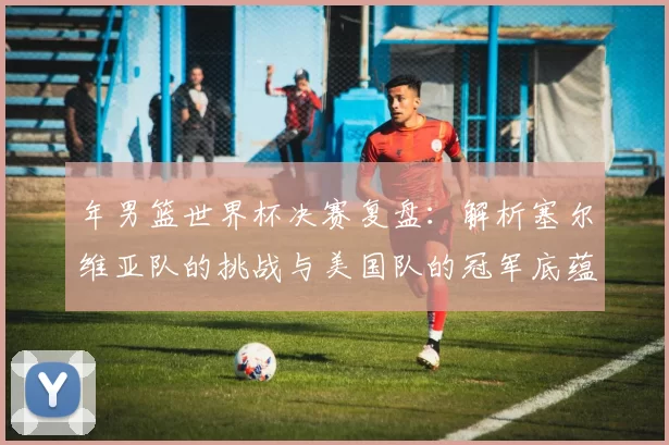年男篮世界杯决赛复盘：解析塞尔维亚队的挑战与美国队的冠军底蕴