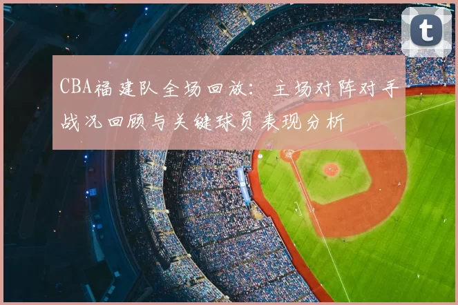 CBA福建队全场回放:主场对阵对手战况回顾与关键球员表现分析
