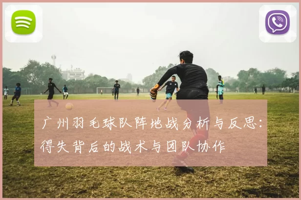广州羽毛球队阵地战分析与反思:得失背后的战术与团队协作