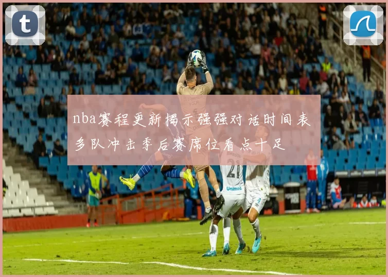 nba赛程更新揭示强强对话时间表 多队冲击季后赛席位看点十足