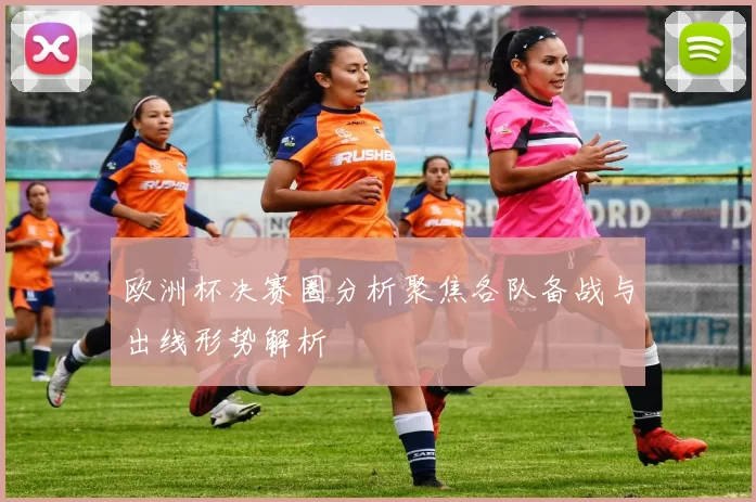 欧洲杯决赛圈分析聚焦各队备战与出线形势解析