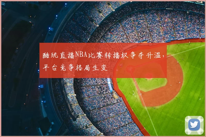 酷玩直播NBA比赛转播权争夺升温,平台竞争格局生变