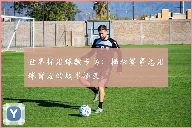世界杯进球数专访：揭秘赛事总进球背后的战术演变