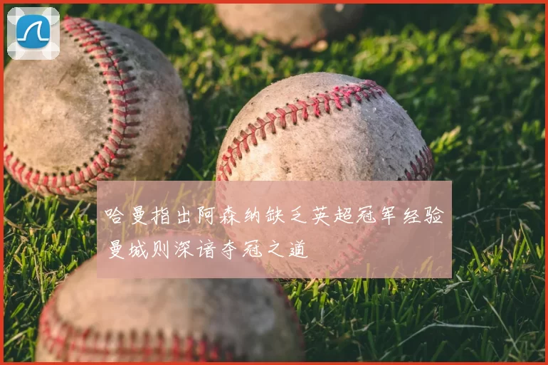 哈曼指出阿森纳缺乏英超冠军经验曼城则深谙夺冠之道