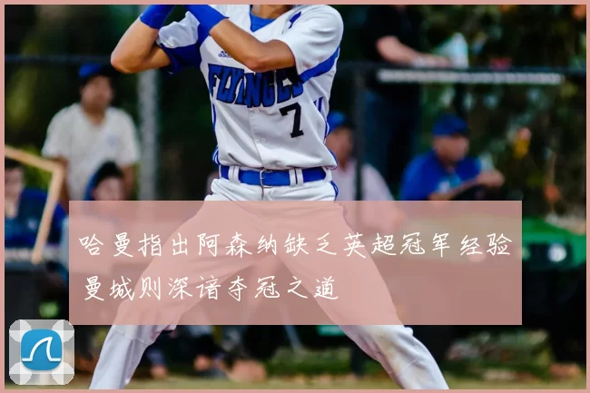 哈曼指出阿森纳缺乏英超冠军经验曼城则深谙夺冠之道