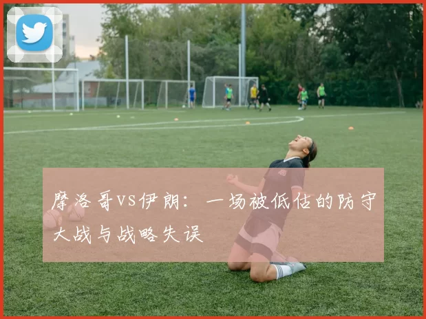 摩洛哥vs伊朗:一场被低估的防守大战与战略失误