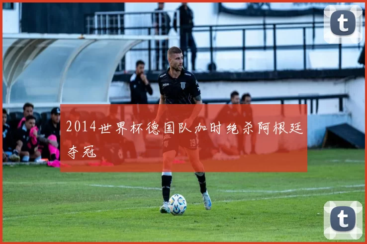 2014世界杯德国队加时绝杀阿根廷夺冠