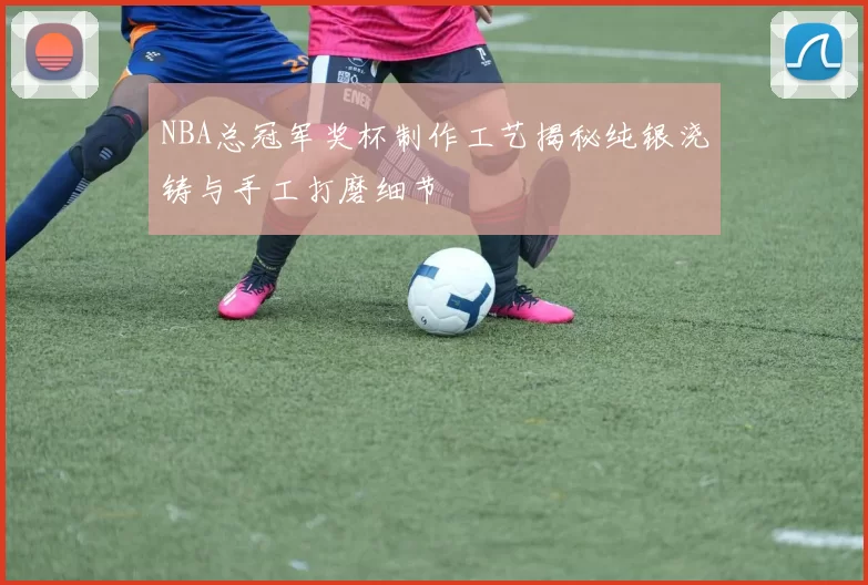 NBA总冠军奖杯制作工艺揭秘纯银浇铸与手工打磨细节
