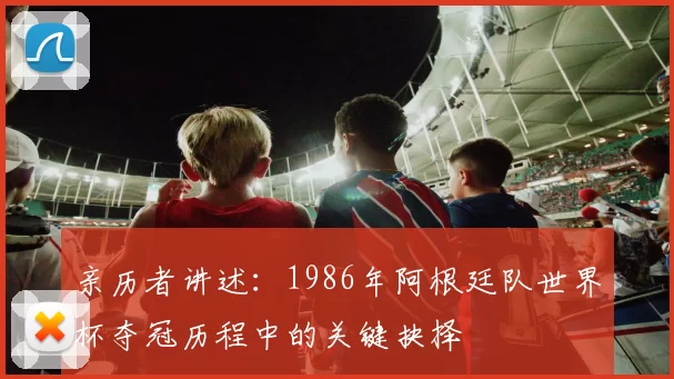 亲历者讲述:1986年阿根廷队世界杯夺冠历程中的关键抉择