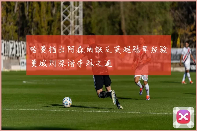 哈曼指出阿森纳缺乏英超冠军经验曼城则深谙夺冠之道
