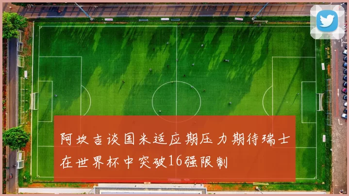 阿坎吉谈国米适应期压力期待瑞士在世界杯中突破16强限制