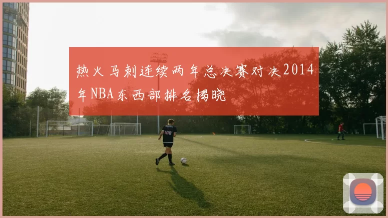 热火马刺连续两年总决赛对决2014年NBA东西部排名揭晓