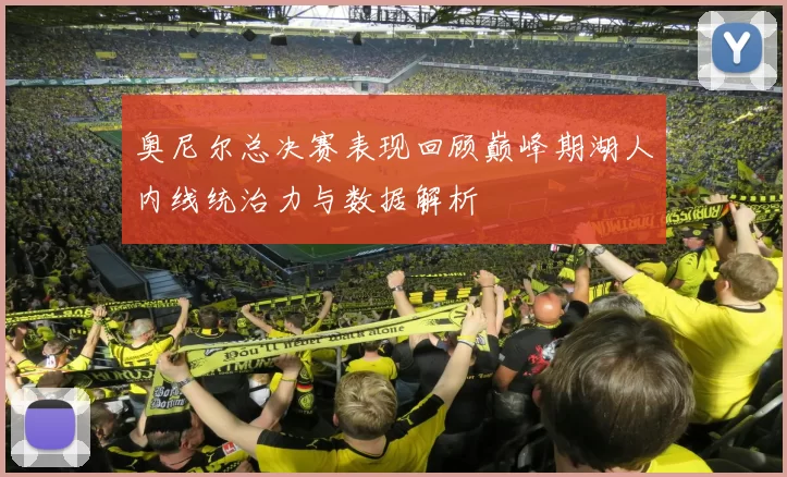 奥尼尔总决赛表现回顾巅峰期湖人内线统治力与数据解析